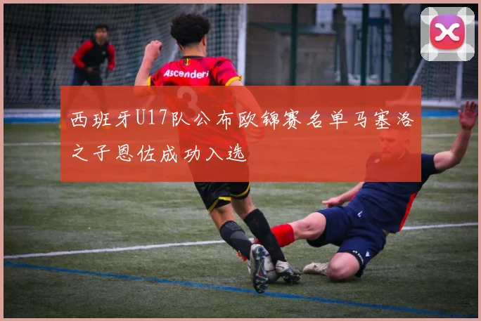 西班牙U17队公布欧锦赛名单马塞洛之子恩佐成功入选