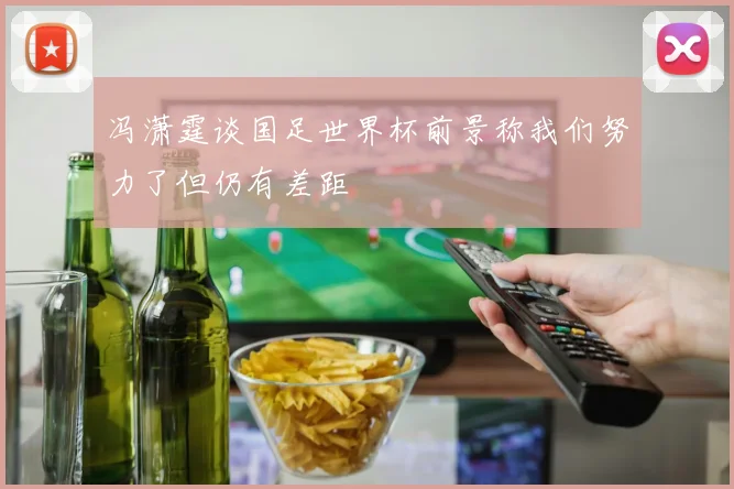 冯潇霆谈国足世界杯前景称我们努力了但仍有差距