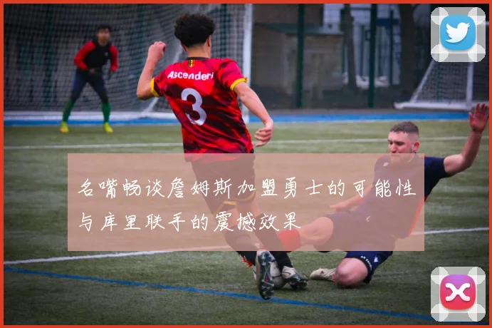名嘴畅谈詹姆斯加盟勇士的可能性与库里联手的震撼效果