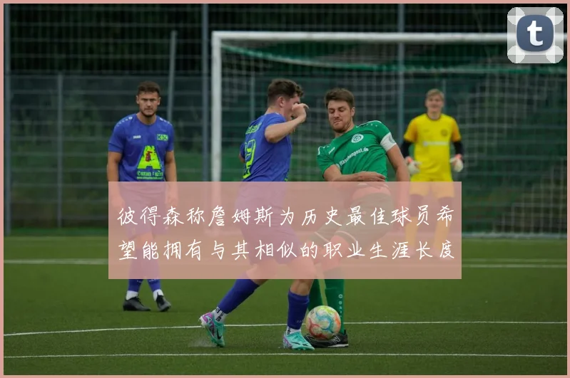 彼得森称詹姆斯为历史最佳球员希望能拥有与其相似的职业生涯长度