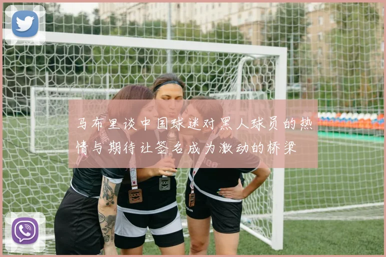 马布里谈中国球迷对黑人球员的热情与期待让签名成为激动的桥梁