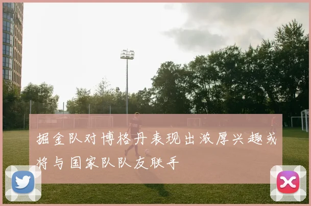 掘金队对博格丹表现出浓厚兴趣或将与国家队队友联手