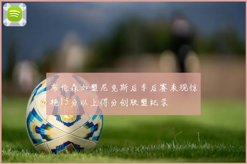 布伦森加盟尼克斯后季后赛表现惊艳15分以上得分创联盟纪录