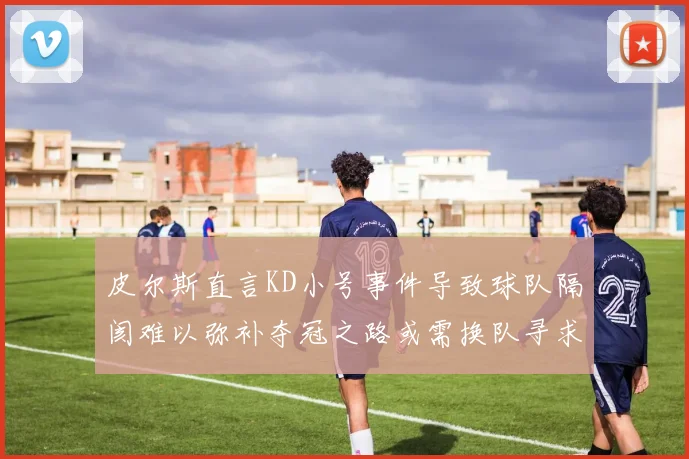 皮尔斯直言KD小号事件导致球队隔阂难以弥补夺冠之路或需换队寻求新机会