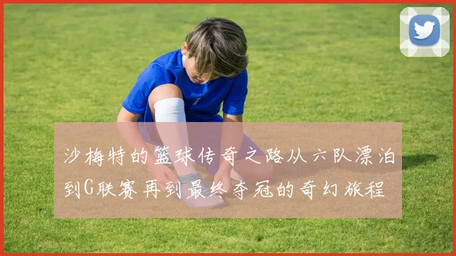 沙梅特的篮球传奇之路从六队漂泊到G联赛再到最终夺冠的奇幻旅程