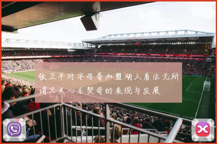 张卫平对字母哥加盟湖人看法无所谓只关心东契奇的表现与发展