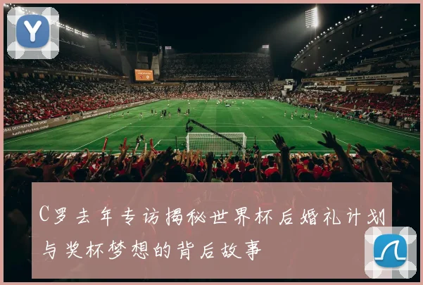C罗去年专访揭秘世界杯后婚礼计划与奖杯梦想的背后故事