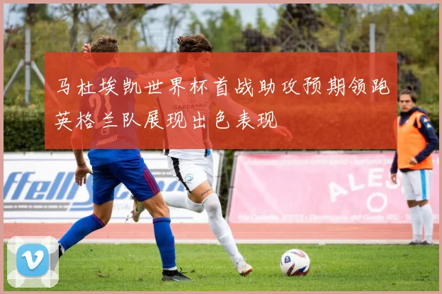 马杜埃凯世界杯首战助攻预期领跑英格兰队展现出色表现