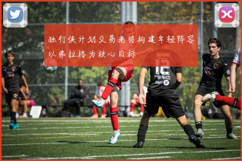 独行侠计划交易老将构建年轻阵容以弗拉格为核心目标