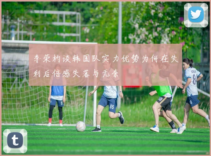 李荣杓谈韩国队实力优势为何在失利后倍感失落与无奈